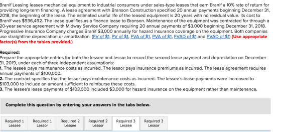 Branif Leasing leases mechanical equipment to industrial consumers under sales-type leases that earn Branif a 10% rate of return for providing long-term financing. A lease agreement with Branson Construction specified 20 annual payments beginning December 31, 2018, the beginning of the lease. The estimated useful life of the leased equipment is 20 years with no residual value. Its cost to Branif was $936,492. The lease qualifies as a finance lease to Branson. Maintenance of the equipment was contracted for through a 20-year service agreement with Midway Service Company requiring 20 annual payments of $3,000 beginning December 31, 2018. Progressive Insurance Company charges Branif $3,000 annually for hazard insurance coverage on the equipment. Both companies use straightline depreciation or amortization. (FV of $1, PV of $1, FVA of $1, PVA of $1, FVAD of $1 and PVAD of $1) (Use appropriate factor(s) from the tables provided.) Required: Prepare the appropriate entries for both the lessee and lessor to record the second lease payment and depreciation on December 1, 2019, under each of three independent assumptions: 1. The lessee pays maintenance costs as incurred. The lessor pays insurance premiums as incurred. The lease agreement requires annual payments of $100,000. . The contract specifies that the lessor pays maintenance costs as incurred. The lessees lease payments were increased to $103,000 to include an amount sufficient to reimburse these costs. 3. The lessees lease payments of $103,000 included $3,000 for hazard insurance on the equipment rather than maintenance. Complete this question by entering your answers in the tabs below. Required1Required 1Required 2 Lessor Required 2Required 3Required 3 Lessee Lessee Lessee Lessor Lessor