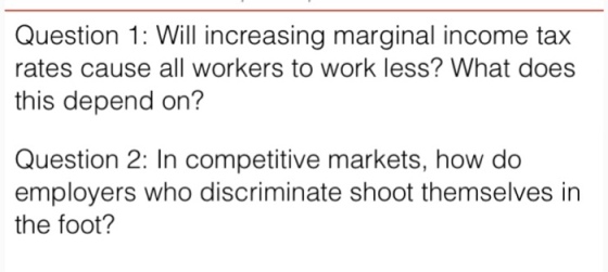 Question 1: Will increasing marginal income tax rates cause all workers to work less? What does this depend on? Question 2: In competitive markets, how do employers who discriminate shoot themselves in the foot?