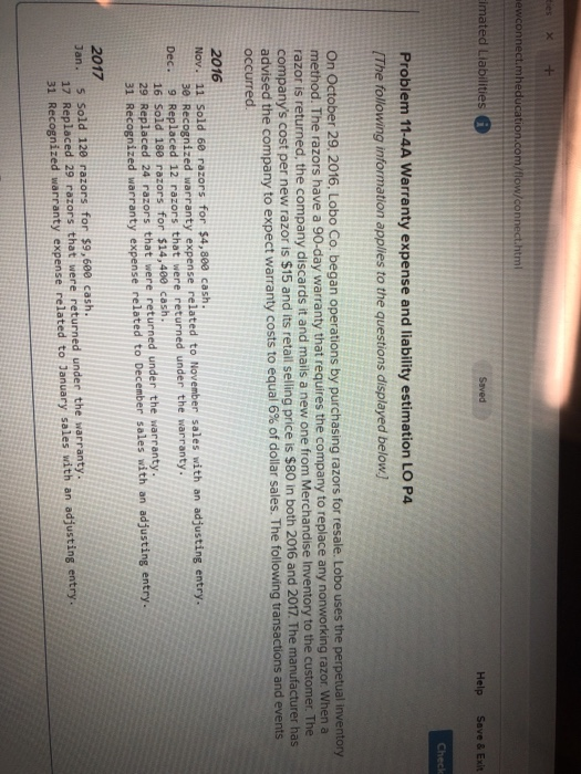 ties >X ewconnect.mhed ml imated Llabilities Saved Help Save&Exit Problem 11-4A Warranty expense and liability estimation LO P4 The following information applies to the questions displayed below) On October 29. 2016. Lobo Co. began operations by purchasing razors for resale. Lobo uses the perpetual inventory method. The razors have a 90-day warranty that requires the company to replace any nonworking razor When a razor is returned, the company discards it and mails a new one from Merchandise Inventory to the customer. T companys cost per new razor is $15 and its retail selling price is $80 in both 2 advised the company to expec occurred 016 and 2017. The manufacturer has t warranty costs to equal 6% of dollar sales. The following transactions and events 2016 Nov. 11 Sold 6e razors for $4,8e0 cash Be Recognized warranty expense related to November sales with an adjusting entry. Dec. 9 Replaced 12 razors that were returned under the warranty. 16 Sold 180 razors for $14,480 cash. 29 Replaced 24 razors that were returned under the warranty. 31 Recognized warranty expense related to December sales with an adjusting entry 2017 Jan. 5 Sold 120 razors for $9,60e cash 17 Replaced 29 razors that were returned under the warranty 31 Recognized warranty expense related to January sales with an adjusting entry