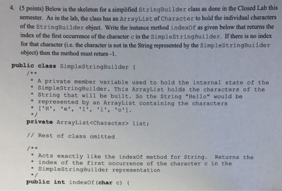 (5 points) Below is the skeleton for a simplified StringBuilder class as done in the Closed Lab this semester. As in the lab, the class has an ArrayList of Character to hold the individual characters of the StringBuilder object. Write the instance method indexOf as given below that returns the index of the first occurrence of the character c in the SimplestringBuilder. If there is no index for that character (i.e. the character is not in the String represented by the SimplestringBuilder 4. object) then the method must return -1. public class SimpleStringBuilder ( * A private member variable used to hold the internal state of the * SimplestringBuilder. This ArrayList holds the characters of the * String that will be built. So the String Hello would be represented by an ArrayList containing the characters private ArrayList<Character> list: // Rest of class omitted * Acts exactly like the indexOf method for String. Returns the * index of the first occurrence of the character c in the * SimpleStringBuilder representation public int indexOf (char c)