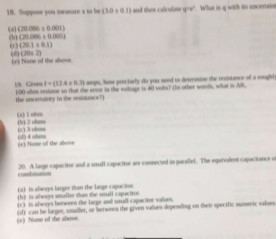 18. Suppose you measure x to be (3.0 ± 0.1) and then calculate qe. What is q with its uncertain (a) C0.086 t 0.001) b) (20.086 0.005) (d) (20s 2) (e) None of the above 19. GivenI (12.4 0.3) amps, how precisely do you need to determine the resistance of a roughly 100 ohm resistor so that the error in the voltage is 40 volts? (In other words, what is ? the uncertainty in the resistance?) (a) 1 ohm (b) 2 ohms (c) 3 ohms (d) 4 ohms (e) None of the above 20. A large capacitor and a small capacitor are connected in parallel. The equivalent capacitance of combination (a) is always larger than the large capacitor (b) is always smaller than the small capacitor (c) is always between the large and small capacitor values (d) can be larger, smaller, or between the given values depending on their specific numeric values (e) None of the above