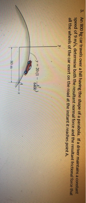 3. An 800 kg car travels over a hill having the shape of a parabola. If a driver maintains a constant speed of 9 m/s, determi