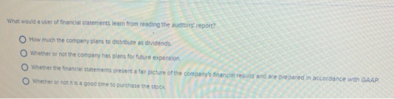 What would a user of financial statements leam from reading the auditors report? O How much the company plans to distribute as dividends O Whether or not the company has plans for future expansion O Whether the financial statements present a fair picture of the companys financial resuits and are prepared in accordance with GAAP O Whether or not it is a good time to purchase the stock