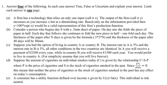 1. Answer four of the following. In each case answer True, False or Uncertain and explain your answer. Limit each answer to one page. A firm has a technology that relies on only one input (call it x). The output of the firm(call it y) increases as you increase x but at a diminishing rate. Based only on the information provided thern y-100 exp(-x) would be a valid representation of this firms production function. (a) (b) Consider a person who begins day 0 with a 5mm sheet of paper. On day one she folds the piece of paper in half. Each day that follows she continues to fold the new piece in half- one fold each day. The thickness of the paper after N days is given by the formula (.5*2N) and the thickness of the paper after 40 days will be 40mm Suppose you had the option of living in country A or country B. The interest rate in A is 5% and the interest rate in B is 300, all other conditions in the two countries are identical. In A you will receive a payment of 2500 every year, while in country B you will receive 1500 each year. You would prefer to live in country A. (For simplicity assume that you will live forever). (c) (d) Suppose the amount of cigarettes an individual smokes today (C) is given by the relationship C-S-P where P is the price of cigarettes and S is the stock of cigarettes smoked in the past. Since 86 δΡ65 this means that neither the price of cigarettes or the stock of cigarettes smoked in the past has any effect on todays consumption. e) A consumer has a utility function defined over income x given by U(x)-In(x). This individual is risk neutral.