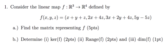 1. Consider the linear map f R3R4 defined by f(x, y,z) (x+y+ z, 2x +4z,3x + 2y +4z, 5y - 5z) a.) Find the matrix representing f (5pts) b.) Determine (i) ker(f) (2pts) (ii) Range(f) (2pts) and (i) dim(f) (lpt)