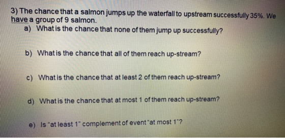 3) The chance that a salmon jumps up the waterfall to upstream successfully 35%. We have a group of 9 salmon. a) What is the