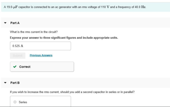 A 190-aF capacitoris connected to an ac generator with a ms voltage of 110 V and a frequency of 40 0 Ha Part A What is the rms current in the circuit? Express your answer to three significant figures and include appropriate units. 0.525 A Correct Part B If you wish to increase the rms current, should you add a second capacitor in series or in parallel? Series