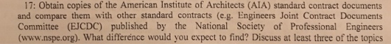 17: Obtain copies of the American Institute of Architects (AIA) standard contract documents and compare them with other standard contracts (e.g. Engineers Joint Contract Documents Committee (EJCDC) published by the National Society of Professional Engineers (www.nspe.org). What difference would you expect to find? Discuss at least three of the topics