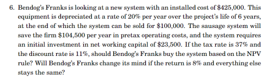 6. Bendogs Franks is looking at a new system with an installed cost of $425,000. This equipment is depreciated at a rate of 20% per year over the projects life of 6 years, at the end of which the system can be sold for $100,000. The sausage system will save the firm $104,500 per year in pretax operating costs, and the system requires an initial investment in net working capital of $23,500. If the tax rate is 37% and the discount rate is 11%, should Bendogs Franks buy the system based on the NPV rule? Will Bendogs Franks change its mind if the return is 8% and everything else stays the same?