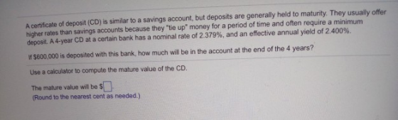 A certificate of deposit (CD) is similar to a savings account, but deposits are generally held to maturity. They usually offer higher rates than savings accounts because they tie up money for a period of time and often require a minimum deposit. A 4-year CD at a certain bank has a nominal rate of 2.379%, and an effective annual yield of 2.400%. If $800,000 is deposited with this bank, how much will be in the account at the end of the 4 years? Use a calculator to compute the mature value of the CD. The mature value will be s Round to the nearest cent as needed.)