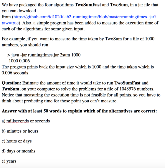 We have packaged the four algorithms TwoSumFast and TwoSum, in a jar file that you can download from (https://github.com/id1020/lab2-runningtimes/blob/master/runningtimes. jar? raw=true). Also, a simple program has been added to measure the execution time of each of the algorithms for some given input, For example, if you want to measure the time taken by TwoSum for a file of 1000 numbers, you should run > java -jar runningtimes.jar 2sum 1000 1000 0.006 The program prints back the input size which is 1000 and the time taken which is 0.006 seconds. Question: Estimate the amount of time it would take to run TwoSumFast and TwoSum, on your computer to solve the problems for a file of 1048576 numbers. Notice that measuring the execution time is not feasible for all points, so you have to think about predicting time for those point you cant measure. Answer with at least 50 words to explain which of the alternatives are correct: a) miliseconds or seconds b) minutes or hours c) hours or days d) days or months e) years