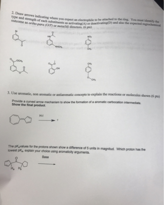 2. D type and strength of each substituents as activating(A) or outcome as ortho-para (O/P) or meta(M) directors. (6 pts) you expect an electrophile to be attached to the ring You must identify the deactivating(D) and also the expected regiochemical 3. Use aromatic, non aromatic or antiaromatic concepts to explain the reactions or molecules shown (6 pts) Provide a curved arrow mechanism to show the formation of a aromatic carbocation intermediate Show the final product H-I The pK,values for the protons shown show a difference of 5 units in magnitud. Which proton has the owest pk, explain your choice using aromaticity arguments Base