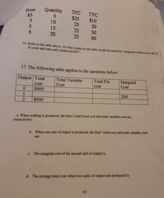 Price Quantity TFC TVC $25 $10 25 20 25 50 25 60 $5 10 15 20 5 16. Refer to the table above: At what output on the table would the perfectly competitive firm cover all of its costs and earn only normal profits? 17. The following table applies to the questions below: Output Total cost Total Variable Cost Total Fix cost Marginal Cost 0 $400 200 2 $900 a. When nothing is produced, the firms total fixed cost and total variable cost are, respectively: When one unit of output is produced, the firm total cost and total variable cost are b. c. The marginal cost of the second unit of output is d· The average total cost when two units of output are produced is 13