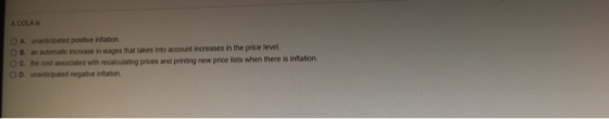 A COLA is O A. unanticipated positive inflation O B. an automatic increase in wages that takes into account increases in the price level. cost associated with recalculating prices and printing new price lists when there is inflation O D. unanticipated negative infation
