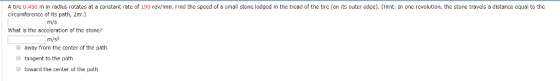 A tire 0.450 m in radius rotates at a constant rate of 190 rev/min. Find the speed of a small stone lodged in the tread of the tire (on its outer edge). (Hint: In one revolution, the stone travels a distance equal to the circumference of its path, 2π.) | m/s What is the acccleration of the stone? m/s2 O away from the center of the path tangent to the path toward the center of the path
