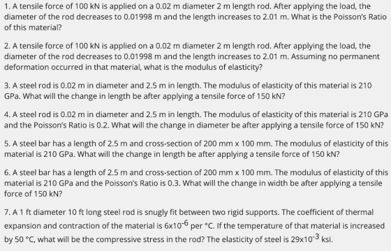 1. A tensile force of 100 kN is applied on a 0.02 m diameter 2 m length rod. After applying the load, the diameter of the rod decreases to 0.01998 m and the length increases to 2.01 m. What is the Poissons Ratio of this material? 2. A tensile force of 100 kN is applied on a 0.02 m diameter 2 m length rod. After applying the load, the diameter of the rod decreases to 0.01998 m and the length increases to 2.01 m. Assuming no permanent deformation occurred in that material, what is the modulus of elasticity? 3. A steel rod is 0.02 m in diameter and 2.5 m in length. The modulus of elasticity of this material is 210 GPa. What will the change in length be after applying a tensile force of 150 kN? 4. A steel rod is 0.02 m in diameter and 2.5 m in length. The modulus of elasticity of this material is 210 GPa and the Poissons Ratio is 0.2. What will the change in diameter be after applying a tensile force of 150 KN? 5. A steel bar has a length of 2.5 m and cross-section of 200 mm x 100 mm. The modulus of elasticity of this material is 210 GPa. What will the change in length be after applying a tensile force of 150 kN? 6. A steel bar has a length of 2.5 m and cross-section of 200 mm x 100 mm. The modulus of elasticity of this material is 210 GPa and the Poissons Ratio is 0.3. What will the change in width be after applying a tensile force of 150 kN? 7. A 1 ft diameter 10 ft long steel rod is snugly fit between two rigid supports. The coefficient of thermal expansion and contraction of the material is 6x10- per °C. If the temperature of that material is increased by 50 °C, what will be the compressive stress in the rod? The elasticity of steel is 29x103 ksi