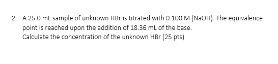 2. A 25.0 mL sample of unknown HBr is titrated with 0.100 M (NaOH). The equivalence point is reached upon the addition of 18.