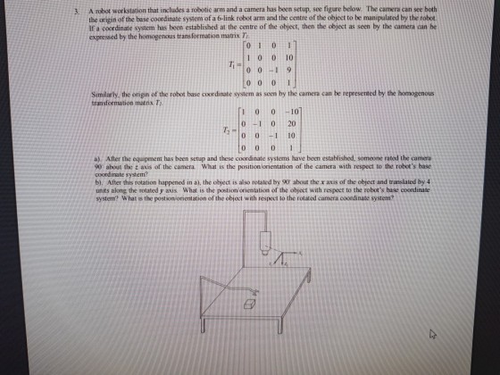 3. A robot workstation that includes a robotic arm and a camera has been setup, see figure below. The camera can see both the origin of the base coordinate system of a 6-link robot arm and the centre of the object to be manipulated by the robot. If a coordinate system has been established at the centre of the object, then the object as seen by the camera can be expressed by the homogenous transformation matrix T 0 1 0 1 1 0 0 10 0 0 1 9 0 0 0 1 Similarly, the origin of the robot base coordinate system as seen by the camera can be represented by the homogenous transformation matrix T 10 0-10 0 0 20 20 01 10 0 00 1 a). After the equipment has been setup and these coordinate systems have been established, someone rated the camera 90 about the z axis of the camera. What is the position/orientation of the camera with respect to the robots base coordinate system? b). After this rotation happened in a), the object is also rotated by 90 about the x axis of the object and translated by 4 units along the rotated y axis. What is the postion/orientation of the object with respect to the robots base coordinate system? What is the postion/orientation of the object with respect to the rotated camera coordinate system?