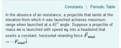 Constants Periodic Table In the absence of air resistance, a projectile that lands at the elevation from which it was launched achieves maximum range when launched at a 45° angle. Suppose a projectile of mass m is launched with speed vo into a headwind that exerts a constant, horizontal retarding force F wind --Fwindi