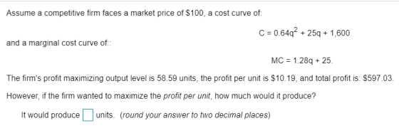 Assume a competitive firm faces a market price of $100, a cost curve of C 0-64q2 + 25q + 1,600 and a marginal cost curve of MC 1.28q 25. The firms profit maximizing output level is 58.59 units, the profit per unit is $10.19, and total profit is: $597.03 However, if the firm wanted to maximize the profit per unit, how much would it produce? It would produceunits. (round your answer to two decimal places)