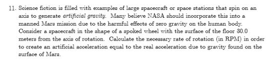 11. Soience fiotion ia filled with examplea of large apacecraft or apace atationa that apin on an axia to generate artificial gravity. Many believe NASA ahould incorporate thia into a manned Mara miaaion due to the harmful effecta of zero gravity on the human body. Conaider a apacecraft in the ahape of a apoked wheel with the aurface of the floor 30.0 metera from the axia of rotation. Caloulate the neceaaary rate of rotation (in RPM) in order to create an artificial acceleration equal to the real acceleration due to gravity found on the aurface of Mara