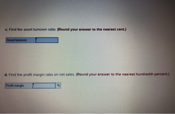 c. Find the asset turnover ratio. (Round your answer to the nearest cent.) Asset turnover d. Find the profit margin ratio on