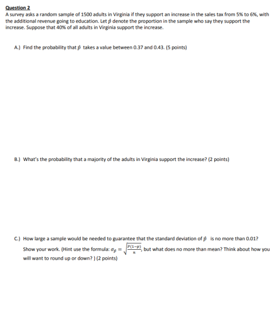 Question 2 A survey asks a random sample of 1500 adults in Virginia if they support an increase in the sales tax from 5% to 6%, with the additional revenue going to education. Let p denote the proportion in the sample who say they support the increase. Suppose that 40% of all adults in Virginia support the increase. A.) Find the probability that p takes a value between 0.37 and 0.43. (5 points) B.) whats the probability that a majority of the adults in Virginia support the increase? (2 points) C.) How large a sample would be needed to guarantee that the standard deviation of p is no more than 0.01? man but what does no more than mean? Think about how you Show your work. (Hint use the formula:0p- will want to round up or down?) (2 points)