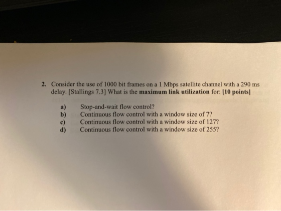 2. Consider the use of 1000 bit frames on a 1 Mbps satellite channel with a 290 ms delay. [Stallings 7.3] What is the maximum
