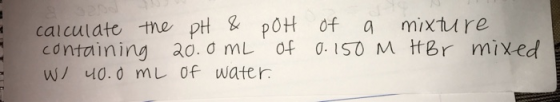 calculate the pH & POH of a mixture containing 20.0 mL of 0.150 m HBr mixed W/ 40.0 mL of water.