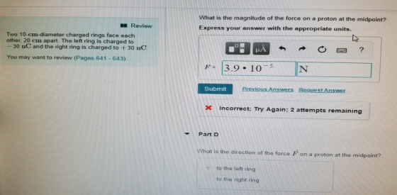 What is the magnitude of the force on a proton at the midpoint? Express your answer with the appropriate units. Review Two 10-cm-diameter charged rings face each other, 20 cm apart. The left ring is charged to 30 nC and the right ring is charged to t30 nC You may want to review (Pages 641 643) 3.9 10 Submit Previous Answers Request Answer Incorrect; Try Again: 2 attempts remaining Part D What is the direction of the force F on a proton at the midpoint? to the left ring to the right ring