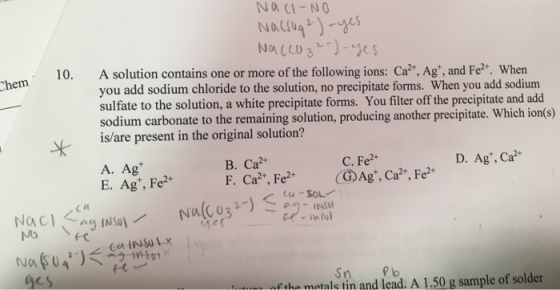 NACI-NO 10. A solution contains one or more of the following ions: Ca?*, Ag, and Fe?2+. When you add sodium chloride to the solution, no precipitate forms. When you add sodium sulfate to the solution, a white precipitate forms. You filter off the precipitate and add sodium carbonate to the remaining solution, producing another precipitate. Which ion(s) is/are present in the original solution? Sk C. Fe2+ D. Agt, Ca2- B. Ca2 A. Ag* E. Agt, Fe2 Sn Pb ges fthe metals tin and lead. A 1.50 g sample of solder