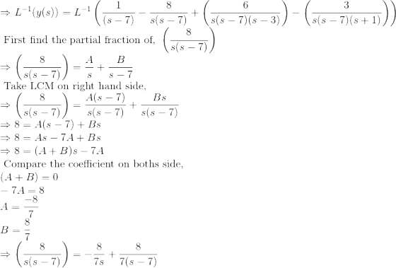 \\ \Rightarrow L^{-1}(y(s)) = L^{-1}\left (\frac{1}{(s - 7)} - \frac{8}{s(s - 7)} + \left ( \frac{6}{s(s - 7)(s-3)} \right ) - \left ( \frac{3}{s(s - 7)(s+1)} \right ) \right )\\ \text { First find the partial fraction of, } \left (\frac{8}{s(s - 7)} \right ) \\ \Rightarrow \left (\frac{8}{s(s - 7)} \right ) = \frac{A}{s} + \frac{B}{s-7} \\ \text { Take LCM on right hand side, }\\ \Rightarrow \left (\frac{8}{s(s - 7)} \right ) = \frac{A(s-7)}{s(s-7)} + \frac{Bs}{s(s-7)} \\ \Rightarrow 8 = A(s-7) + Bs \\ \Rightarrow 8 = As-7A + Bs \\ \Rightarrow 8 = (A+B)s-7A \\ \text { Compare the coefficient on boths side, } \\ (A+B) = 0 \\ -7A = 8 \\ A = \frac{-8}{7} \\ B = \frac{8}{7} \\ \Rightarrow \left (\frac{8}{s(s - 7)} \right ) = -\frac{8}{7s} + \frac{8}{7(s-7)}