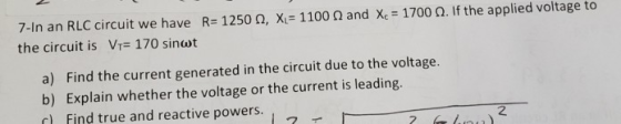 7-In an RLC circuit we have R= 1250, X = 1100 the circuit is Vr= 170 sinut and Xc = 1700 . If the applied voltage to a) Find
