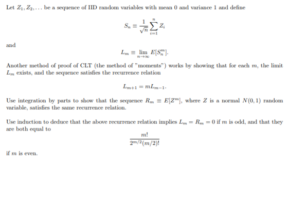 Let Z1, Z2.. be a sequence of IID random variables with mean 0 and variance 1 and define i=1 and Another method of proof of CLT (the method of moments) works by showing that for each m, the limit Lm exists, and the sequence satisfies the recurrence relation Use integration by parts to show that the sequence Rm variable, satisfies the same recurrence relation EZ], where Z is a normal N(0, 1) random Use induction to deduce that the above recurrence relation implies Lm-Rm0 if m is odd, and that they are both equal to 2m/2(m/2)! if m is even