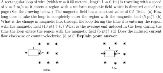 A rectangular loop of wire (width w = 0.05 meters , length L = 0.1m) is traveling with a speed of v = 2 m/s as it enters a re