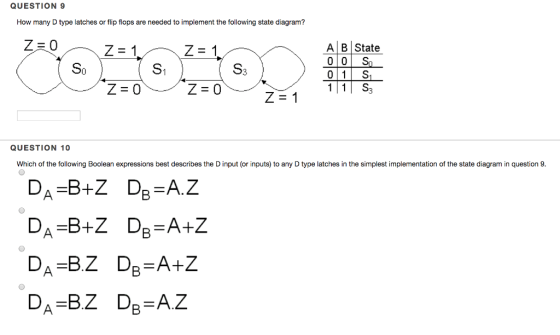 QUESTION 9 How many D type latches or flip flops are needed to implement the following state diagram? Z=1 A B State S1 01 S 11 S3 QUESTION 10 Which of the following Boolean expressions best describes the D input (or inputs) to any D type latches in the simplest implementation of the state diagram in question 9 DA-BZ De-A.Z
