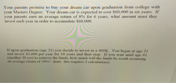 Your parents promise to buy your dream car upon graduation from college with your Masters Degree. Your dream car is expected to cost $60,000 in six years. If your parents earn an average return of 8% for 6 years, what amount must they invest each year in order to accumulate $60,000. If upon graduation (age 21) you decide to invest in a 401K. You begin at age 21 and invest $3,000 per year for 10 years and then stop. If you wait until age 61 (another 30 yrs) to remove the funds, how much will the funds be worth assuming an average return of 10%? (hint; this requires 2 calculations)