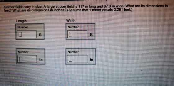 Soccer fields vary in size. A large soccer field is 117 m long and 87.0 m wide. What are its dimensions in feet? What are its dimensions in inches? (Assume that 1 meter equals 3.281 feet) Length Width Number Number ft Number Number in in