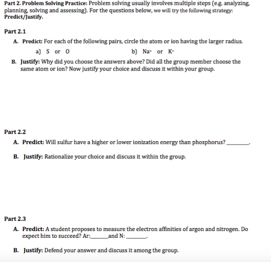 Part 2. Problem Solving Practice: Problem solving usually involves multiple steps (e.g. analyzing, planning, solving and assessing). For the questions below, we will try the following strategy: Predict/Justify. Part 2.1 A. Predict: For each of the following pairs, circle the atom or ion having the larger radius. b Na or K a) S or O B. Justify: Why did you choose the answers above? Did all the group member choose the same atom or ion? Now justify your choice and discuss it within your group Part 2.2 A. Predict: Will sulfur have a higher or lower ionization energy than phosphorus B. Justify: Rationalize your choice and discuss it within the group. Part 2.3 A. Predict: A student proposes to measure the electron affinities of argon and nitrogen. Do expect him to succeed? Ar: and N B. Justify: Defend your answer and discuss it among the group.