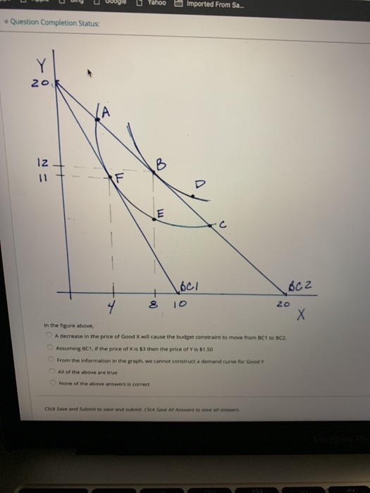 Yaho Imported From S. v Question Completion Status: C. in the figure above, 。Adecrease in the price of Good wil cause the budget constraint to move from BC1 to BC2. Assuming BC1, if the price of X is $3then the price of Y is $1.50 From the information in the graph, we cannot construct a demand curve for Good Y O Al of the above are true None of the above answers is correct Click Sove and Submit to sove and submit. Cick Sove All Answers to save all answers
