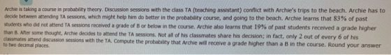 Archie is taking a course in probability theory. Discussion sessions with the dass TA (teaching assistant) conflict with Archies trips to the beach. Archie has to decide between attending TA sessions, which might help him do better in the probability course, and going to the beach. Archie learns that 83% of past students who did not attend TA sessions received a grade of B or below in the course. Archie also learns that 19% of past students received a grade higher than B. After some thought, Archie decides to attend the TA sessions. Not all of his classmates share his decision; in fact, only 2 out of every 6 of his dlassma ates attend discusson sessions with the TA. Compute the probability that Archie will receive a grade higher than a B in the course. Round your answer to two decimal places.
