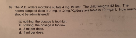 69. The M.D. orders morphine sulfate 4 mg. IM stat. The child weights 42 lbs. The normal range of dose is . 1 mg. to.2 mg/kg/