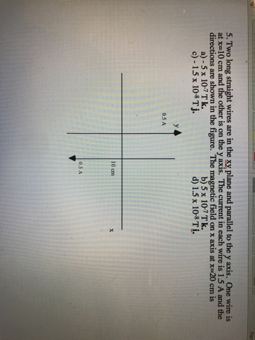 5. Two long straight wires are in the xy plane and parallel to the y axis. One wire is at x=10 cmand the other is on the y axis. The current in each wire is 1.5 A and the directions are shown in the figure. The magnetic field on x axis at x=20 cm is a) - 5 x 10-7 Tk. c)-15 x 108 T j. b) 5 x 10-7Tk. d) 1.5 x 108 Ti. 05 A 10 cm 0.5 A