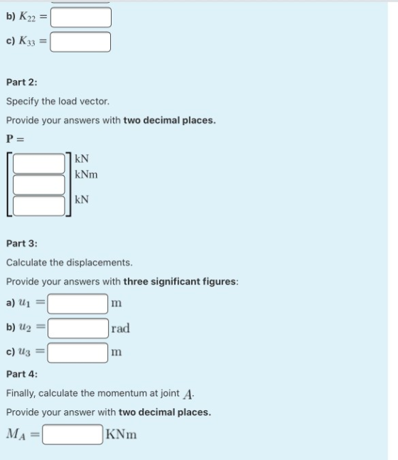 b) K22 = c) K33 Part 2: Specify the load vector. Provide your answers with two decimal places. P= KN kNm KN Part 3: Calculate