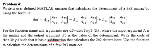 Problem 4: Write a user-defined MATLAB unction that calculates the determinant of a 3x3 matrix by using the formula: A22 A23 11 A32 A33 A23 A12 A31 A33 21 A For the function name and arguments use d3-det3by3 (A), where the input argument A is the matrix and the output argument d3 is the value of the determinant. Write the code of det3by3 such that it has a subfunction that calculates the 2x2 determinant. Use the function to calculate the determinants of a few 3x3 matrices.