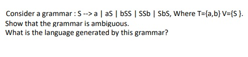 Consider a grammar: S --> | aS | SS SSb | Sbs, Where T={a,b} V={S }. Show that the grammar is ambiguous. What is the language
