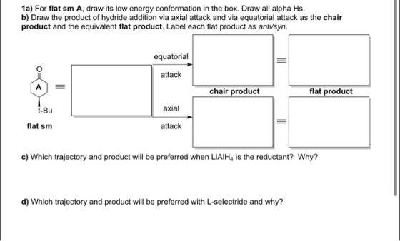 1a) For flat sm A, draw its low energy conformation in the box. Draw all alpha Hs. b) Draw the product of hydride addition vi