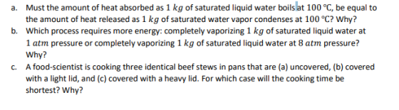 Must the amount of heat absorbed as 1 kg of saturated liquid water boils at 100 °C, be equal to the amount of heat released as 1 kg of saturated water vapor condenses at 100 °C? Why? Which process requires more energy: completely vaporizing 1 kg of saturated liquid water at 1 atm pressure or completely vaporizing 1 kg of saturated liquid water at 8 atm pressure? Why? A food-scientist is cooking three identical beef stews in pans that are (a) uncovered, (b) covered with a light lid, and (c) covered with a heavy lid. For which case will the cooking time be shortest? Why? a. b. c.