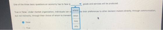 One of the three basic questions an economy has to face isgoods and services will be produced. True or False: Under market organization, individuals can c where pte their preferences to other decision makers directy, through communication, but not indirectly, through their choice of whom to transact when how why O False O True