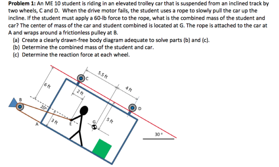 Problem 1: An ME 10 student is riding in an elevated trolley car that is suspended from an inclined track by two wheels, C and D. When the drive motor fails, the student uses a rope to slowly pull the car up the incline. If the student must apply a 60-lb force to the rope, what is the combined mass of the student and car? The center of mass of the car and student combined is located at G. The rope is attached to the car at A and wraps around a frictionless pulley at B. (a) Create a clearly drawn-free body diagram adequate to solve parts (b) and (c) (b) Determine the combined mass of the student and car. (c) Determine the reaction force at each wheel. 5.5 ft 4 ft 6 ft 2 ft O) D Oo 5 ft 30 0 3 ft